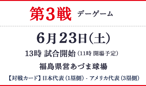 第3戦 デーゲーム 6月23日（土）13時 試合開始 11時 開場予定　福島県営あづま球場 【対戦カード】日本代表(1塁側) - アメリカ代表(3塁側)